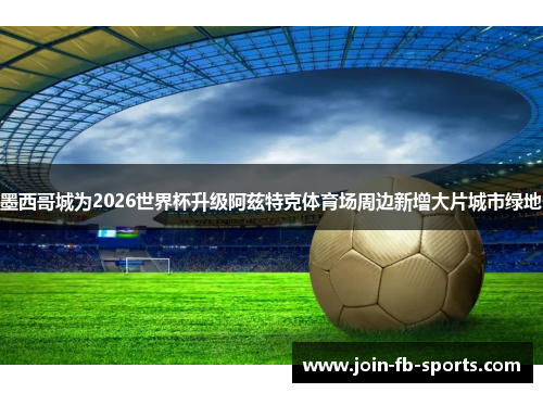 墨西哥城为2026世界杯升级阿兹特克体育场周边新增大片城市绿地 墨西哥城为2026世界杯升级阿兹特克体育场周边新增大片城市绿地