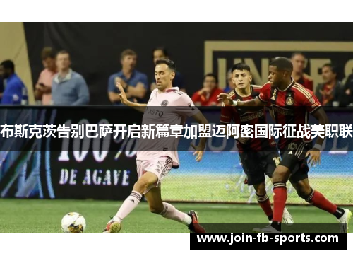 布斯克茨告别巴萨开启新篇章加盟迈阿密国际征战美职联 布斯克茨告别巴萨开启新篇章加盟迈阿密国际征战美职联