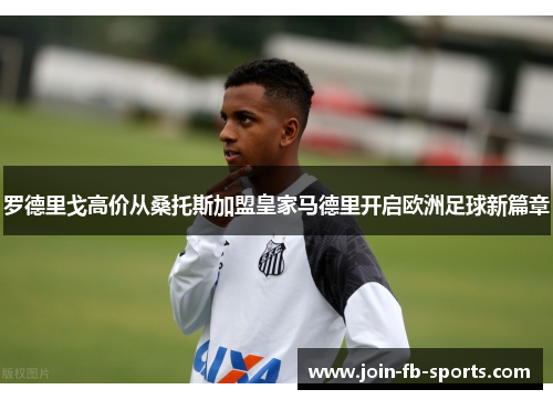 罗德里戈高价从桑托斯加盟皇家马德里开启欧洲足球新篇章 罗德里戈高价从桑托斯加盟皇家马德里开启欧洲足球新篇章