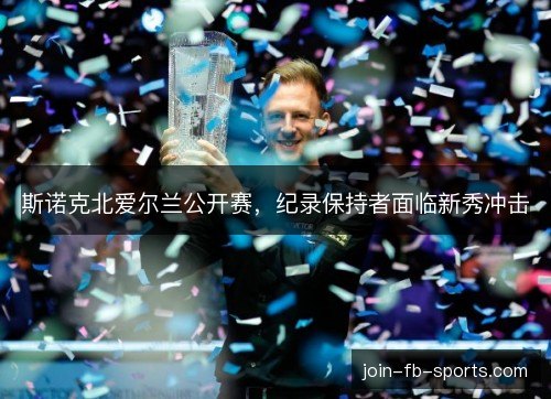 斯诺克北爱尔兰公开赛,纪录保持者面临新秀冲击 斯诺克北爱尔兰公开赛,纪录保持者面临新秀冲击